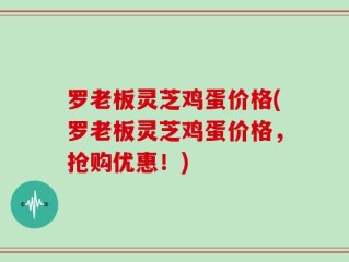 罗老板灵芝鸡蛋价格(罗老板灵芝鸡蛋价格，抢购优惠！)