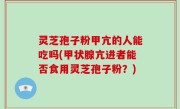 灵芝孢子粉甲亢的人能吃吗(甲状腺亢进者能否食用灵芝孢子粉？)