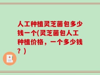 人工种植灵芝菌包多少钱一个(灵芝菌包人工种植价格，一个多少钱？)