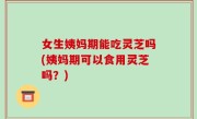 女生姨妈期能吃灵芝吗(姨妈期可以食用灵芝吗？)