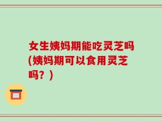 女生姨妈期能吃灵芝吗(姨妈期可以食用灵芝吗？)