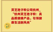 灵芝孢子粉公司杭州_“杭州灵芝孢子粉：高品质健康产品，引领健康生活新风尚”