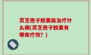 灵芝孢子胶囊能治疗什么病(灵芝孢子胶囊有哪些疗效？)
