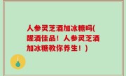 人参灵芝酒加冰糖吗(醒酒佳品！人参灵芝酒加冰糖教你养生！)