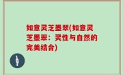 如意灵芝墨翠(如意灵芝墨翠：灵性与自然的完美结合)