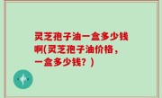 灵芝孢子油一盒多少钱啊(灵芝孢子油价格，一盒多少钱？)