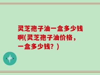 灵芝孢子油一盒多少钱啊(灵芝孢子油价格，一盒多少钱？)