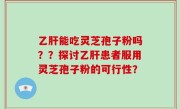 乙肝能吃灵芝孢子粉吗？？探讨乙肝患者服用灵芝孢子粉的可行性？