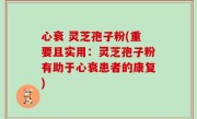 心衰 灵芝孢子粉(重要且实用：灵芝孢子粉有助于心衰患者的康复)