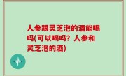 人参跟灵芝泡的酒能喝吗(可以喝吗？人参和灵芝泡的酒)