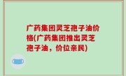广药集团灵芝孢子油价格(广药集团推出灵芝孢子油，价位亲民)