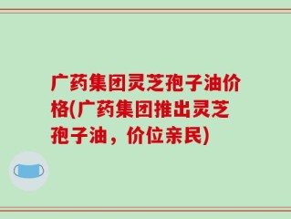 广药集团灵芝孢子油价格(广药集团推出灵芝孢子油，价位亲民)