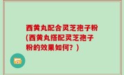 西黄丸配合灵芝孢子粉(西黄丸搭配灵芝孢子粉的效果如何？)