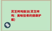 灵芝烤鸡做法(灵芝烤鸡：美味佳肴的健康护盾)
