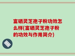 富硒灵芝孢子粉功效怎么样(富硒灵芝孢子粉的功效与作用简介)