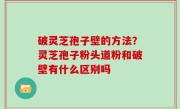 破灵芝孢子壁的方法？灵芝孢子粉头道粉和破壁有什么区别吗