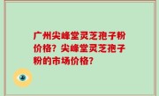 广州尖峰堂灵芝孢子粉价格？尖峰堂灵芝孢子粉的市场价格？