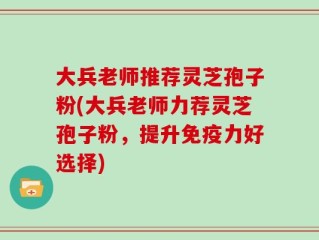 大兵老师推荐灵芝孢子粉(大兵老师力荐灵芝孢子粉，提升免疫力好选择)
