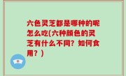 六色灵芝都是哪种的呢怎么吃(六种颜色的灵芝有什么不同？如何食用？)
