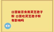 口苦能否食用灵芝孢子粉 口苦吃灵芝孢子粉有影响吗