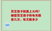 灵芝孢子胶囊上火吗？破壁灵芝孢子粉每天服用几次，每次服多少