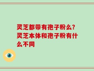 灵芝都带有孢子粉么？灵芝本体和孢子粉有什么不同