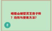 峨眉山破壁灵芝孢子粉？功效与使用方法？