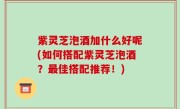 紫灵芝泡酒加什么好呢(如何搭配紫灵芝泡酒？最佳搭配推荐！)