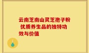 云南芝南山灵芝孢子粉 优质养生品的独特功效与价值