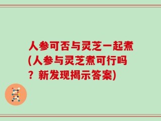 人参可否与灵芝一起煮(人参与灵芝煮可行吗？新发现揭示答案)