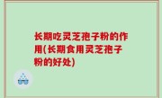 长期吃灵芝孢子粉的作用(长期食用灵芝孢子粉的好处)