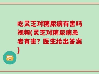 吃灵芝对糖尿病有害吗视频(灵芝对糖尿病患者有害？医生给出答案)