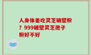 人身体差吃灵芝破壁粉？999破壁灵芝孢子粉好不好