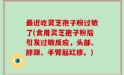 最近吃灵芝孢子粉过敏了(食用灵芝孢子粉后引发过敏反应，头部、脖颈、手臂起红疹。)