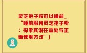 灵芝孢子粉可以睡前_“睡前服用灵芝孢子粉：探索其潜在益处与正确使用方法”)