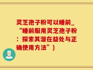 灵芝孢子粉可以睡前_“睡前服用灵芝孢子粉：探索其潜在益处与正确使用方法”)