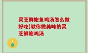 灵芝鲜鲍鱼鸡汤怎么做好吃(教你做美味的灵芝鲜鲍鸡汤