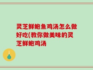 灵芝鲜鲍鱼鸡汤怎么做好吃(教你做美味的灵芝鲜鲍鸡汤