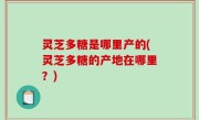 灵芝多糖是哪里产的(灵芝多糖的产地在哪里？)
