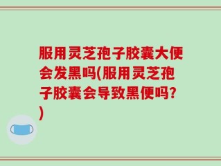 服用灵芝孢子胶囊大便会发黑吗(服用灵芝孢子胶囊会导致黑便吗？)