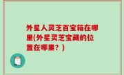 外星人灵芝百宝箱在哪里(外星灵芝宝藏的位置在哪里？)
