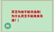 灵芝为啥不能洗澡用(为什么灵芝不能用来洗澡？)