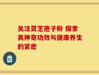 关注灵芝孢子粉 探索其神奇功效与健康养生的紧密