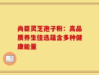 尚臣灵芝孢子粉：高品质养生佳选蕴含多种健康能量