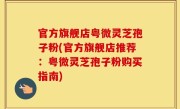 官方旗舰店粤微灵芝孢子粉(官方旗舰店推荐：粤微灵芝孢子粉购买指南)