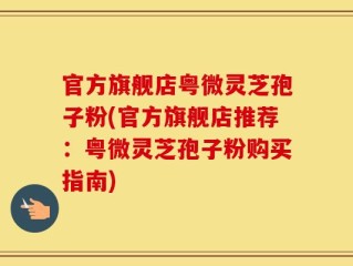 官方旗舰店粤微灵芝孢子粉(官方旗舰店推荐：粤微灵芝孢子粉购买指南)