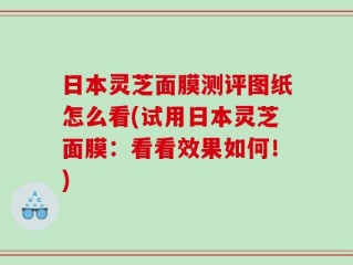 日本灵芝面膜测评图纸怎么看(试用日本灵芝面膜：看看效果如何！)