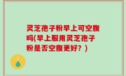 灵芝孢子粉早上可空腹吗(早上服用灵芝孢子粉是否空腹更好？)