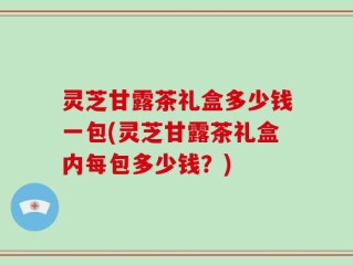 灵芝甘露茶礼盒多少钱一包(灵芝甘露茶礼盒内每包多少钱？)