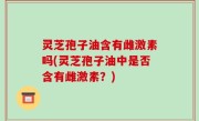 灵芝孢子油含有雌激素吗(灵芝孢子油中是否含有雌激素？)